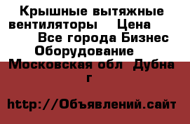 Крышные вытяжные вентиляторы  › Цена ­ 12 000 - Все города Бизнес » Оборудование   . Московская обл.,Дубна г.